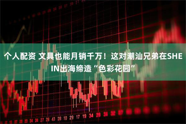 个人配资 文具也能月销千万！这对潮汕兄弟在SHEIN出海缔造“色彩花园”