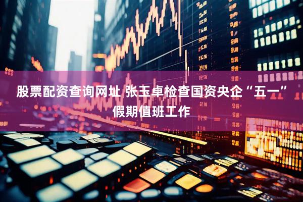 股票配资查询网址 张玉卓检查国资央企“五一”假期值班工作