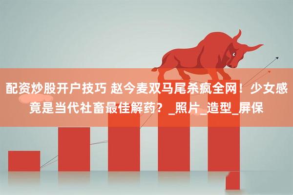 配资炒股开户技巧 赵今麦双马尾杀疯全网！少女感竟是当代社畜最佳解药？_照片_造型_屏保