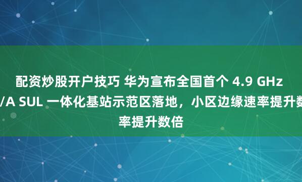 配资炒股开户技巧 华为宣布全国首个 4.9 GHz + F/A SUL 一体化基站示范区落地，小区边缘速率提升数倍