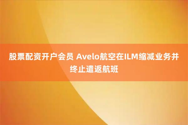 股票配资开户会员 Avelo航空在ILM缩减业务并终止遣返航班