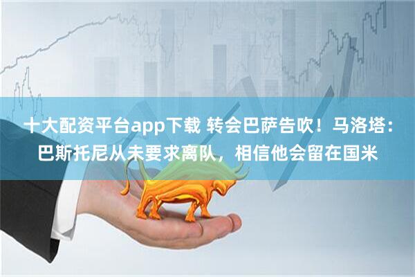 十大配资平台app下载 转会巴萨告吹！马洛塔：巴斯托尼从未要求离队，相信他会留在国米