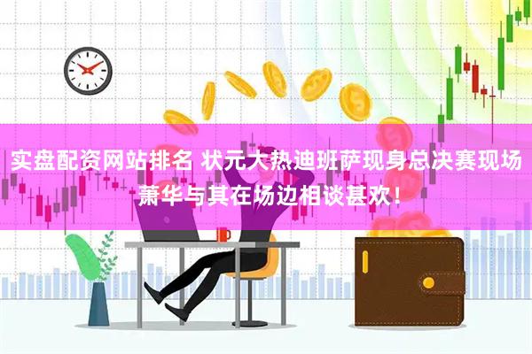 实盘配资网站排名 状元大热迪班萨现身总决赛现场 萧华与其在场边相谈甚欢！