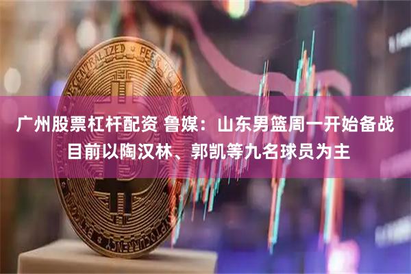 广州股票杠杆配资 鲁媒：山东男篮周一开始备战 目前以陶汉林、郭凯等九名球员为主