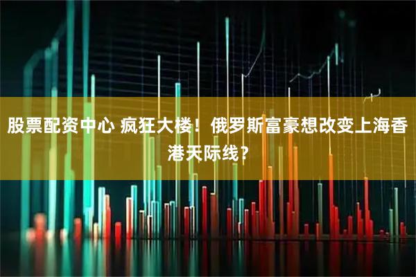 股票配资中心 疯狂大楼！俄罗斯富豪想改变上海香港天际线？
