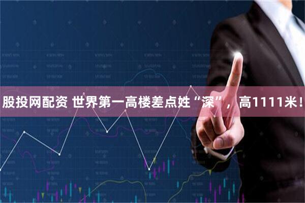 股投网配资 世界第一高楼差点姓“深”，高1111米！