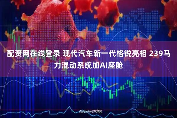 配资网在线登录 现代汽车新一代格锐亮相 239马力混动系统加AI座舱