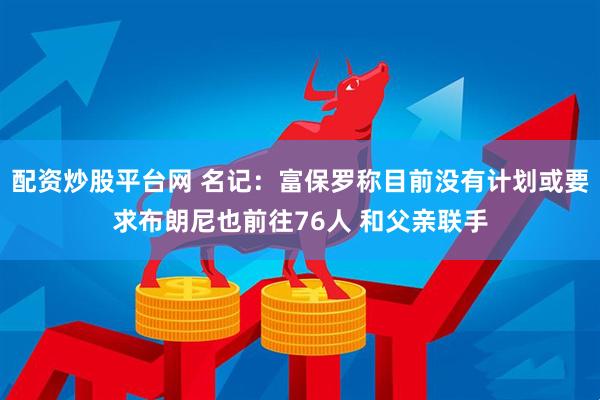 配资炒股平台网 名记：富保罗称目前没有计划或要求布朗尼也前往76人 和父亲联手