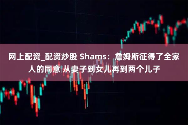 网上配资_配资炒股 Shams：詹姆斯征得了全家人的同意 从妻子到女儿再到两个儿子